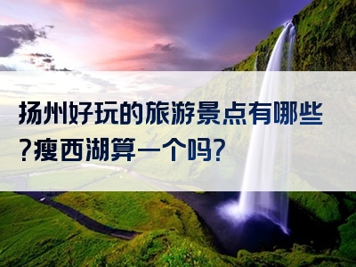 扬州好玩的旅游景点有哪些？瘦西湖算一个吗？