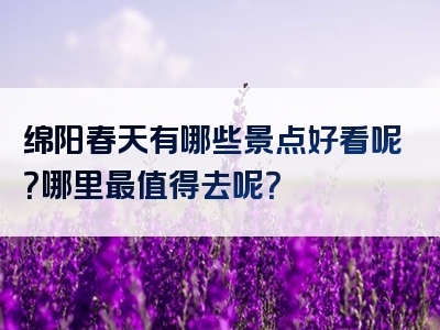 绵阳春天有哪些景点好看呢？哪里最值得去呢？