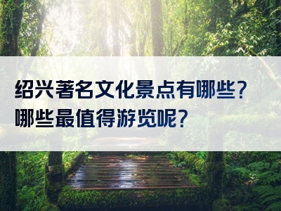 绍兴著名文化景点有哪些？哪些最值得游览呢？
