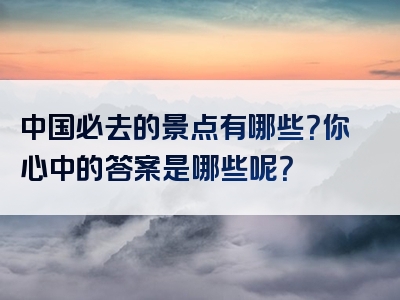 中国必去的景点有哪些？你心中的答案是哪些呢？
