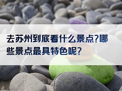 去苏州到底看什么景点？哪些景点最具特色呢？