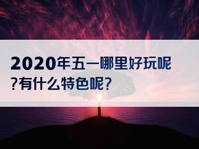 2020年五一哪里好玩呢？有什么特色呢？