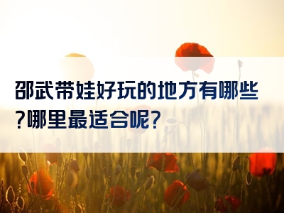 邵武带娃好玩的地方有哪些？哪里最适合呢？