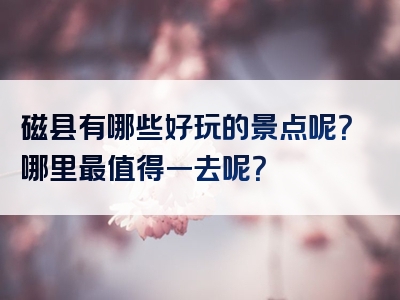 磁县有哪些好玩的景点呢？哪里最值得一去呢？