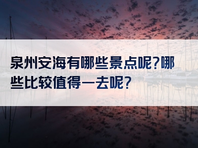 泉州安海有哪些景点呢？哪些比较值得一去呢？