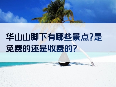 华山山脚下有哪些景点？是免费的还是收费的？