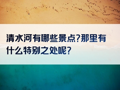 清水河有哪些景点？那里有什么特别之处呢？