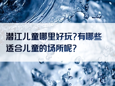 潜江儿童哪里好玩？有哪些适合儿童的场所呢？