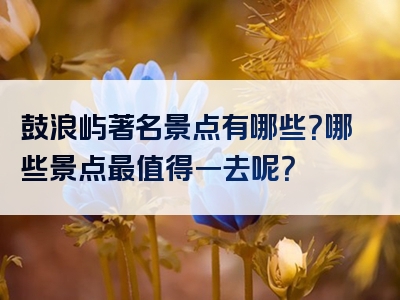 鼓浪屿著名景点有哪些？哪些景点最值得一去呢？