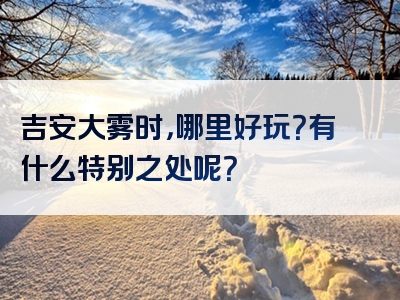 吉安大雾时，哪里好玩？有什么特别之处呢？