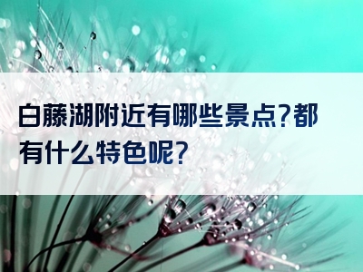 白藤湖附近有哪些景点？都有什么特色呢？