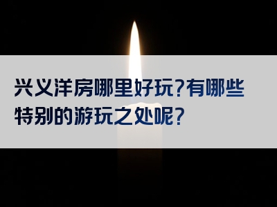 兴义洋房哪里好玩？有哪些特别的游玩之处呢？