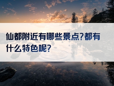 仙都附近有哪些景点？都有什么特色呢？