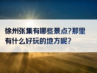 徐州张集有哪些景点？那里有什么好玩的地方呢？