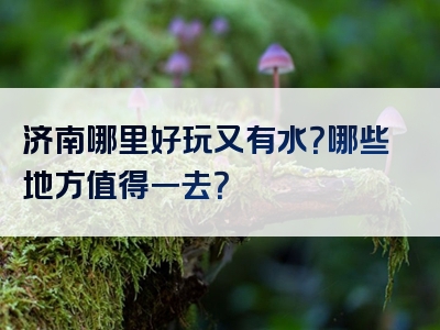济南哪里好玩又有水？哪些地方值得一去？