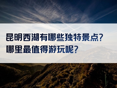 昆明西湖有哪些独特景点？哪里最值得游玩呢？
