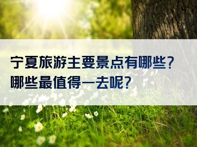 宁夏旅游主要景点有哪些？哪些最值得一去呢？