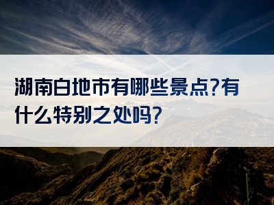 湖南白地市有哪些景点？有什么特别之处吗？