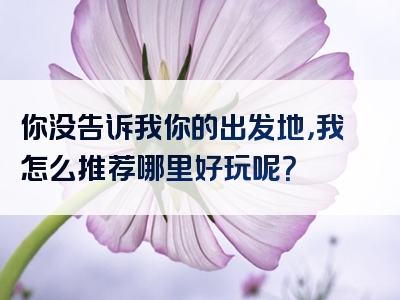你没告诉我你的出发地，我怎么推荐哪里好玩呢？