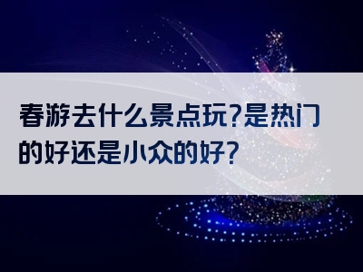 春游去什么景点玩？是热门的好还是小众的好？