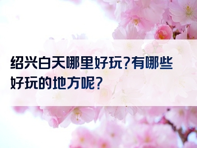 绍兴白天哪里好玩？有哪些好玩的地方呢？