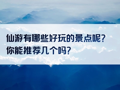 仙游有哪些好玩的景点呢？你能推荐几个吗？