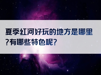 夏季红河好玩的地方是哪里？有哪些特色呢？