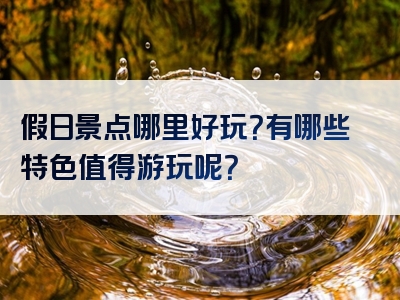 假日景点哪里好玩？有哪些特色值得游玩呢？
