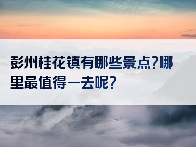 彭州桂花镇有哪些景点？哪里最值得一去呢？