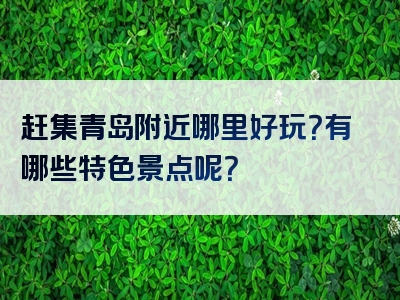 赶集青岛附近哪里好玩？有哪些特色景点呢？