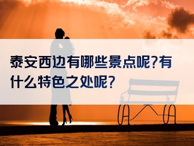 泰安西边有哪些景点呢？有什么特色之处呢？