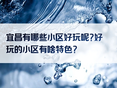 宜昌有哪些小区好玩呢？好玩的小区有啥特色？