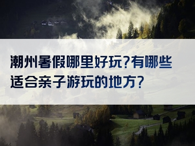 潮州暑假哪里好玩？有哪些适合亲子游玩的地方？