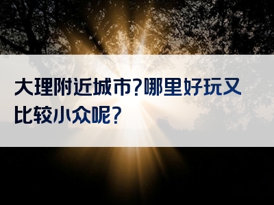 大理附近城市？哪里好玩又比较小众呢？