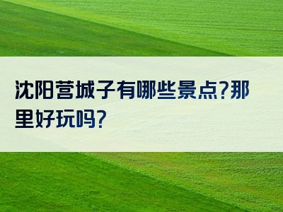 沈阳营城子有哪些景点？那里好玩吗？