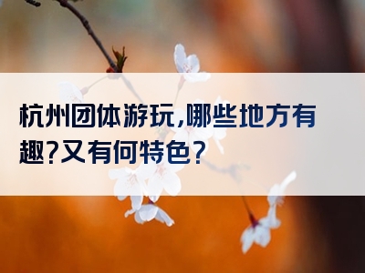 杭州团体游玩，哪些地方有趣？又有何特色？