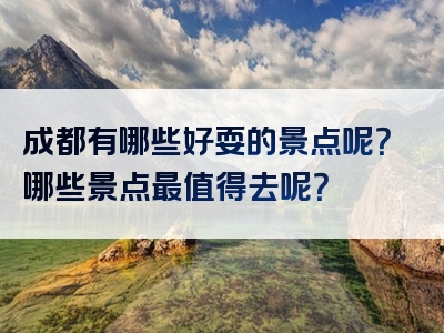 成都有哪些好耍的景点呢？哪些景点最值得去呢？