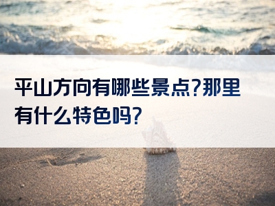 平山方向有哪些景点？那里有什么特色吗？