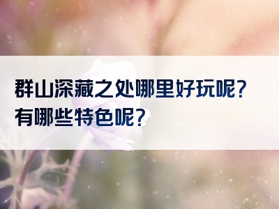 群山深藏之处哪里好玩呢？有哪些特色呢？
