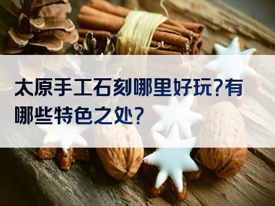 太原手工石刻哪里好玩？有哪些特色之处？
