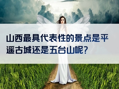 山西最具代表性的景点是平遥古城还是五台山呢？