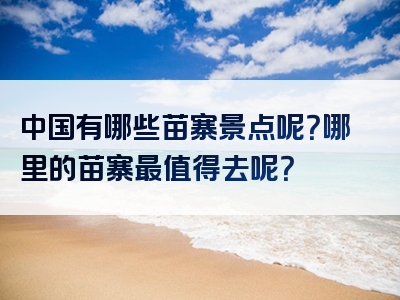 中国有哪些苗寨景点呢？哪里的苗寨最值得去呢？
