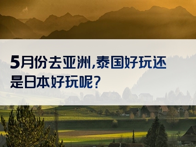 5月份去亚洲，泰国好玩还是日本好玩呢？