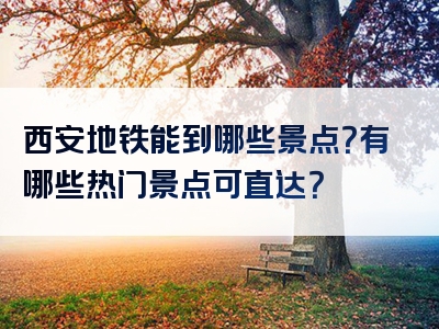 西安地铁能到哪些景点？有哪些热门景点可直达？