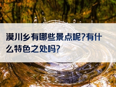 漠川乡有哪些景点呢？有什么特色之处吗？