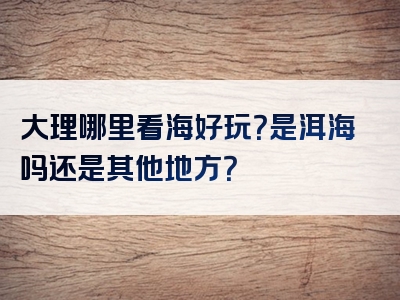 大理哪里看海好玩？是洱海吗还是其他地方？