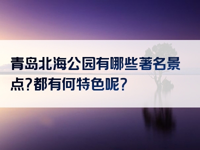 青岛北海公园有哪些著名景点？都有何特色呢？