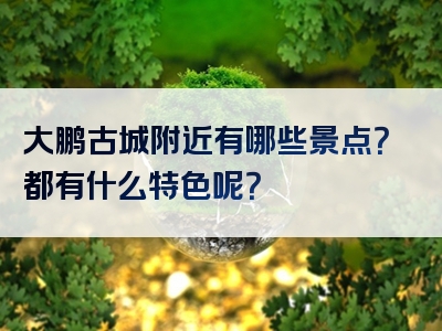 大鹏古城附近有哪些景点？都有什么特色呢？