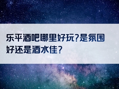 乐平酒吧哪里好玩？是氛围好还是酒水佳？
