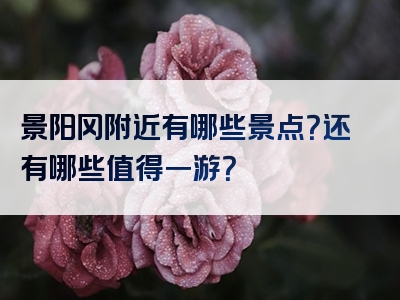 景阳冈附近有哪些景点？还有哪些值得一游？